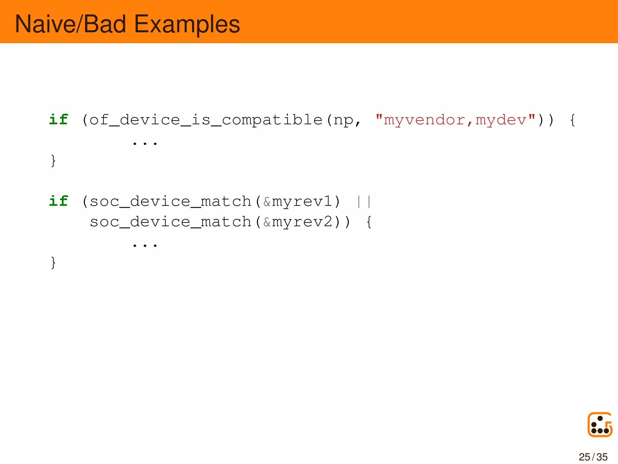 Naive/Bad Examples
if (of_device_is_compatible(np, "myvendor,mydev")) {
...
}
if (soc_device_match(&myrev1) ||
soc_device_match(&myrev2)) {
...
}
25 / 35
 