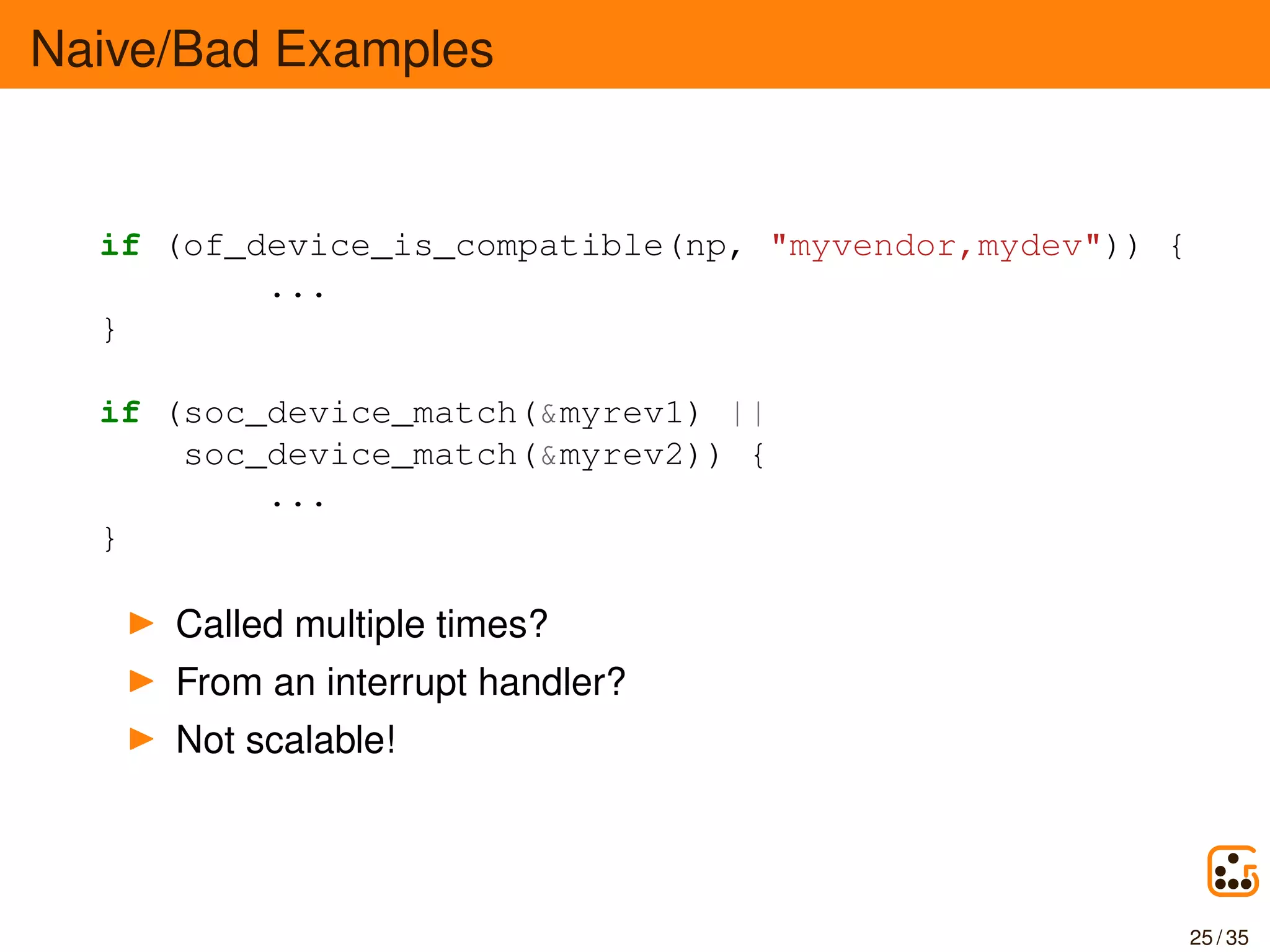 Naive/Bad Examples
if (of_device_is_compatible(np, "myvendor,mydev")) {
...
}
if (soc_device_match(&myrev1) ||
soc_device_match(&myrev2)) {
...
}
Called multiple times?
From an interrupt handler?
Not scalable!
25 / 35
 