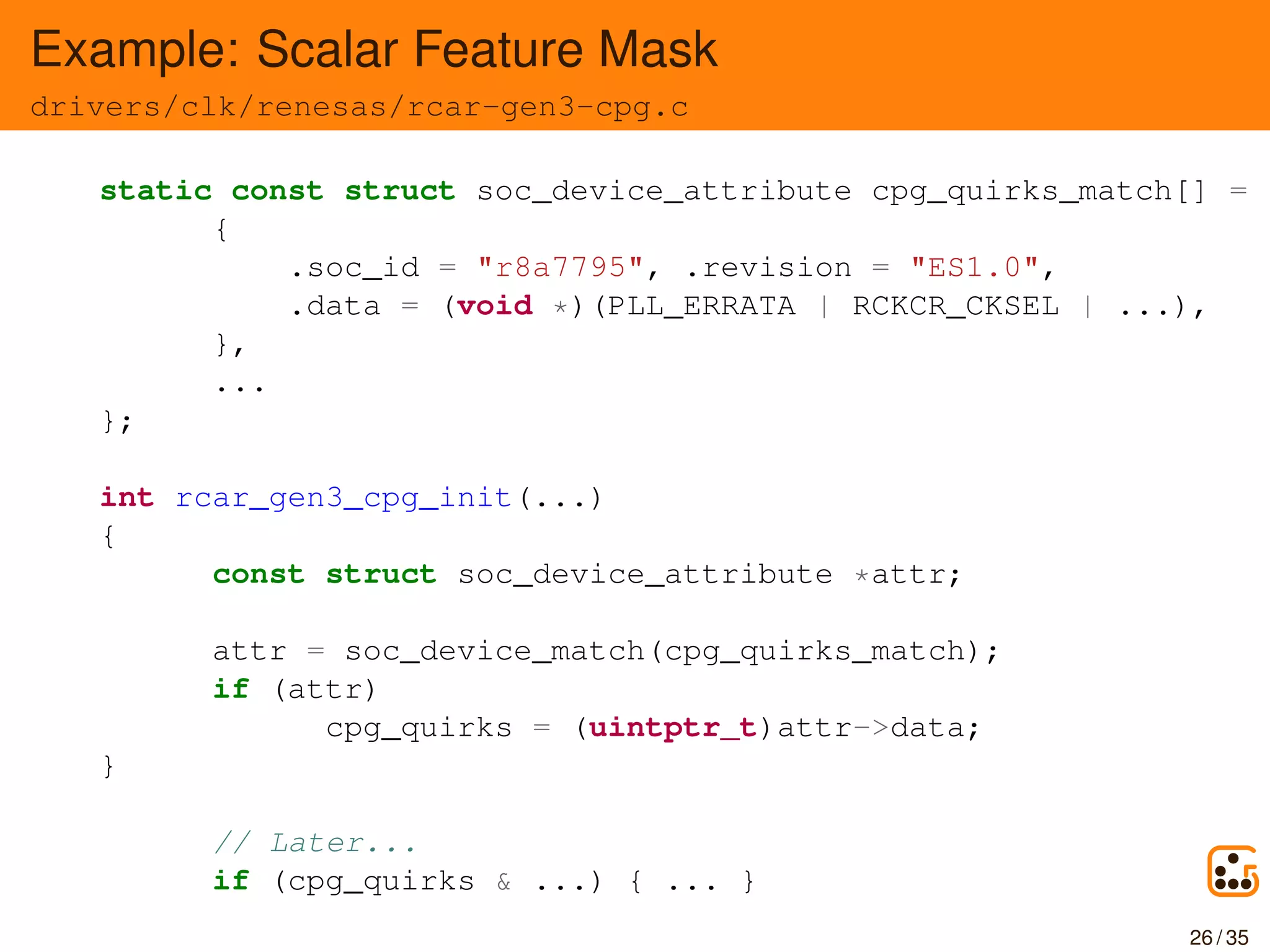 Example: Scalar Feature Mask
drivers/clk/renesas/rcar-gen3-cpg.c
static const struct soc_device_attribute cpg_quirks_match[] = {
{
.soc_id = "r8a7795", .revision = "ES1.0",
.data = (void *)(PLL_ERRATA | RCKCR_CKSEL | ...),
},
...
};
int rcar_gen3_cpg_init(...)
{
const struct soc_device_attribute *attr;
attr = soc_device_match(cpg_quirks_match);
if (attr)
cpg_quirks = (uintptr_t)attr->data;
}
// Later...
if (cpg_quirks & ...) { ... }
26 / 35
 