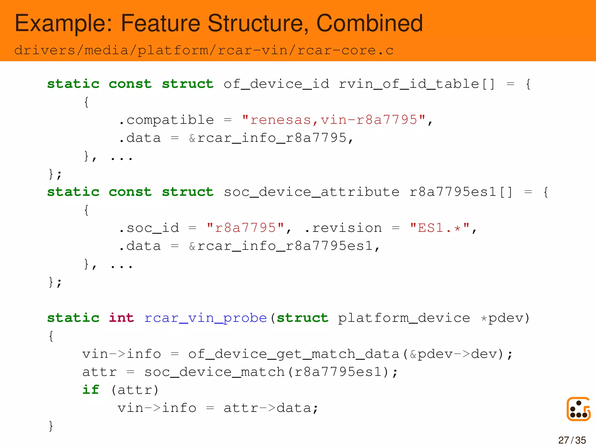 Example: Feature Structure, Combined
drivers/media/platform/rcar-vin/rcar-core.c
static const struct of_device_id rvin_of_id_table[] = {
{
.compatible = "renesas,vin-r8a7795",
.data = &rcar_info_r8a7795,
}, ...
};
static const struct soc_device_attribute r8a7795es1[] = {
{
.soc_id = "r8a7795", .revision = "ES1.*",
.data = &rcar_info_r8a7795es1,
}, ...
};
static int rcar_vin_probe(struct platform_device *pdev)
{
vin->info = of_device_get_match_data(&pdev->dev);
attr = soc_device_match(r8a7795es1);
if (attr)
vin->info = attr->data;
}
27 / 35
 
