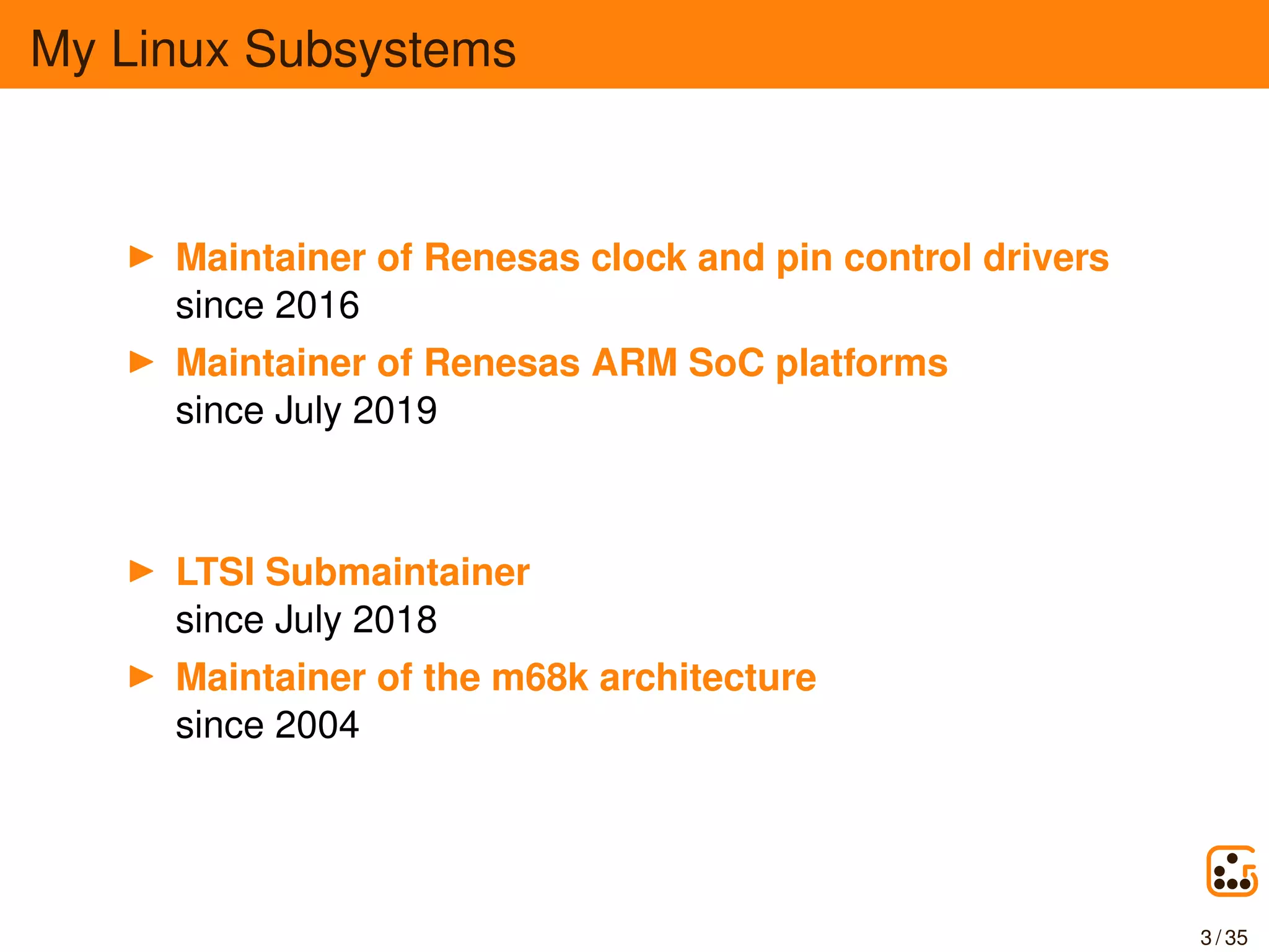 My Linux Subsystems
Maintainer of Renesas clock and pin control drivers
since 2016
Maintainer of Renesas ARM SoC platforms
since July 2019
LTSI Submaintainer
since July 2018
Maintainer of the m68k architecture
since 2004
3 / 35
 