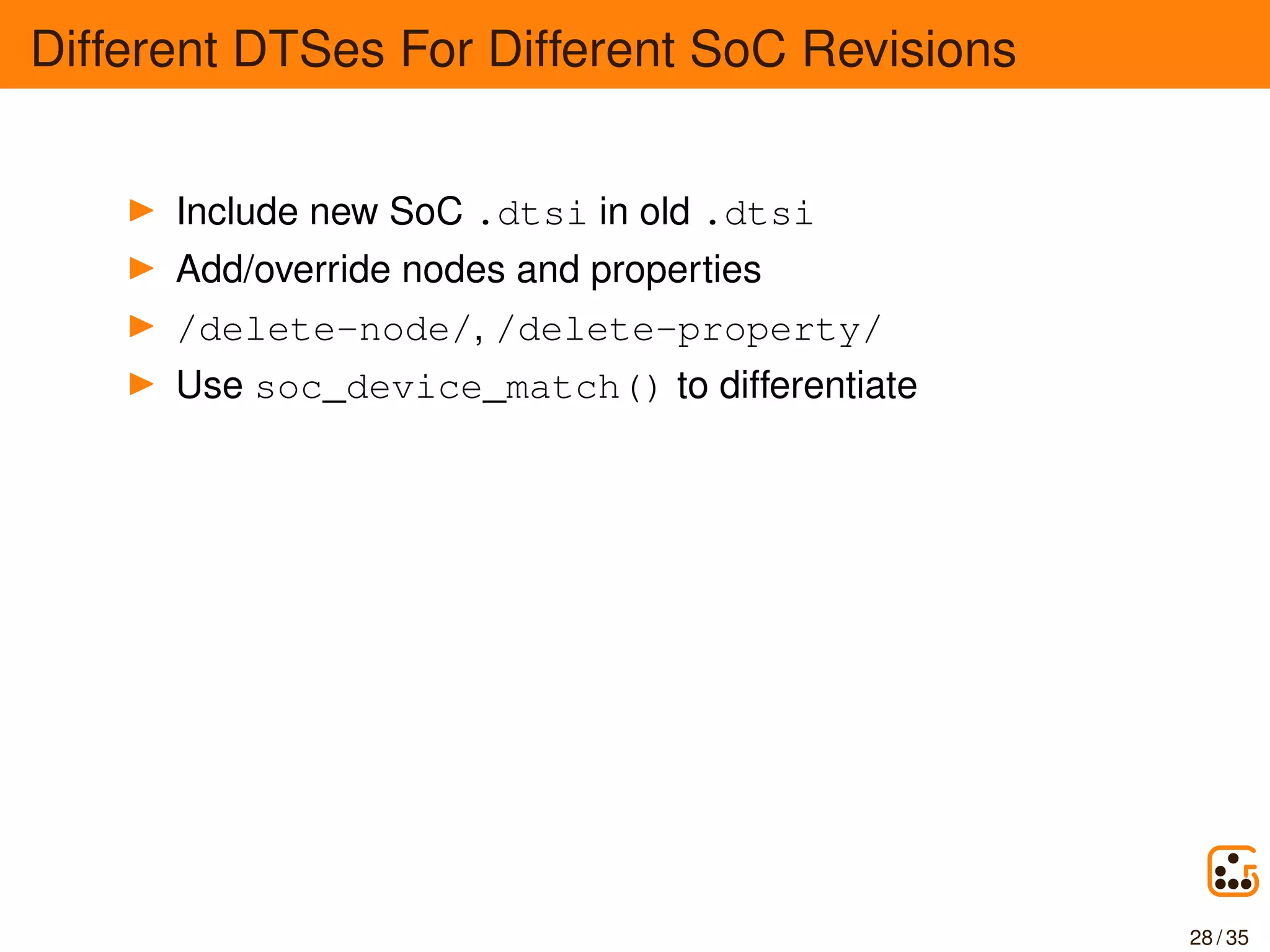 Different DTSes For Different SoC Revisions
Include new SoC .dtsi in old .dtsi
Add/override nodes and properties
/delete-node/, /delete-property/
Use soc_device_match() to differentiate
28 / 35
 