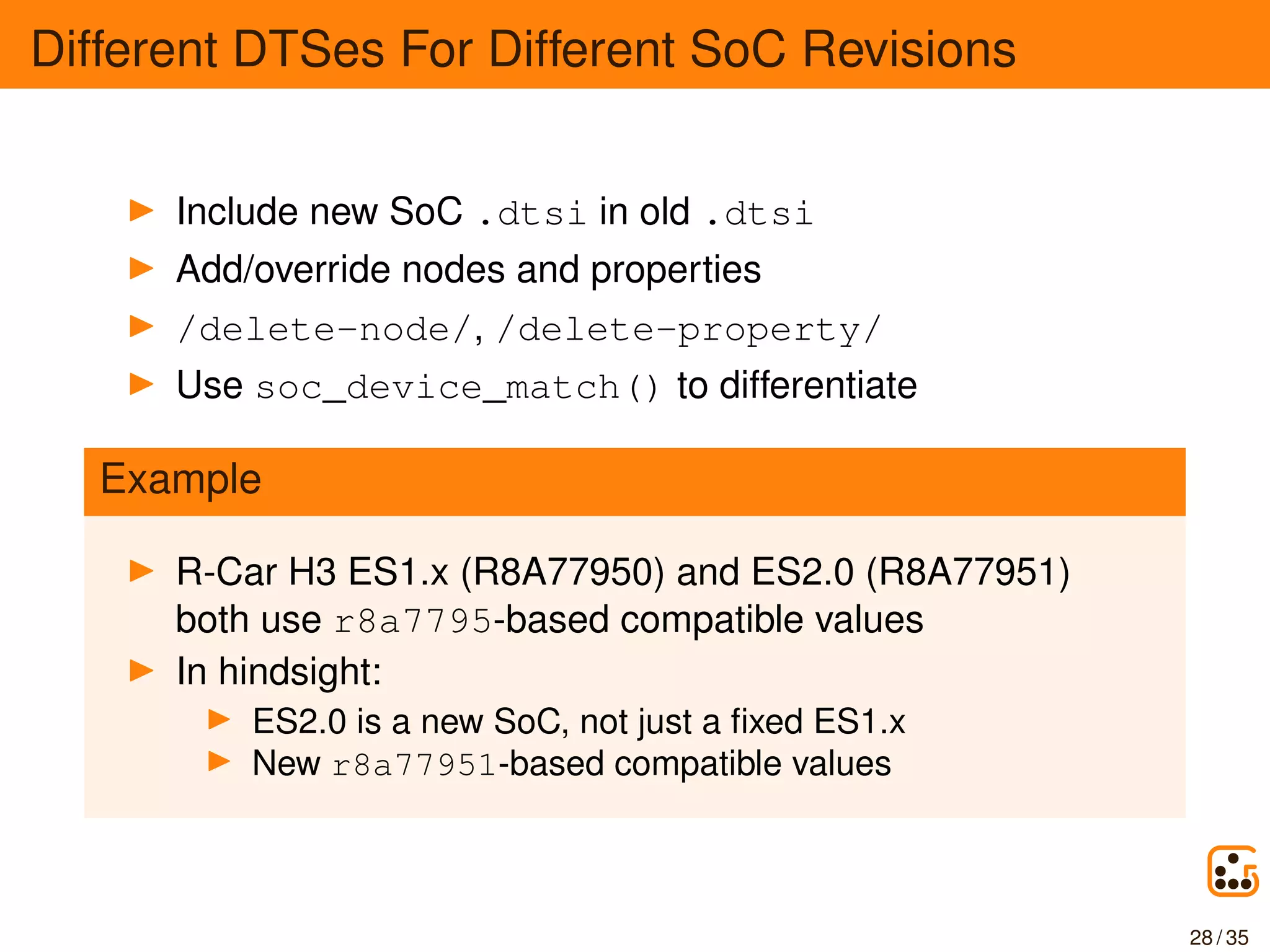Different DTSes For Different SoC Revisions
Include new SoC .dtsi in old .dtsi
Add/override nodes and properties
/delete-node/, /delete-property/
Use soc_device_match() to differentiate
Example
R-Car H3 ES1.x (R8A77950) and ES2.0 (R8A77951)
both use r8a7795-based compatible values
In hindsight:
ES2.0 is a new SoC, not just a ﬁxed ES1.x
New r8a77951-based compatible values
28 / 35
 
