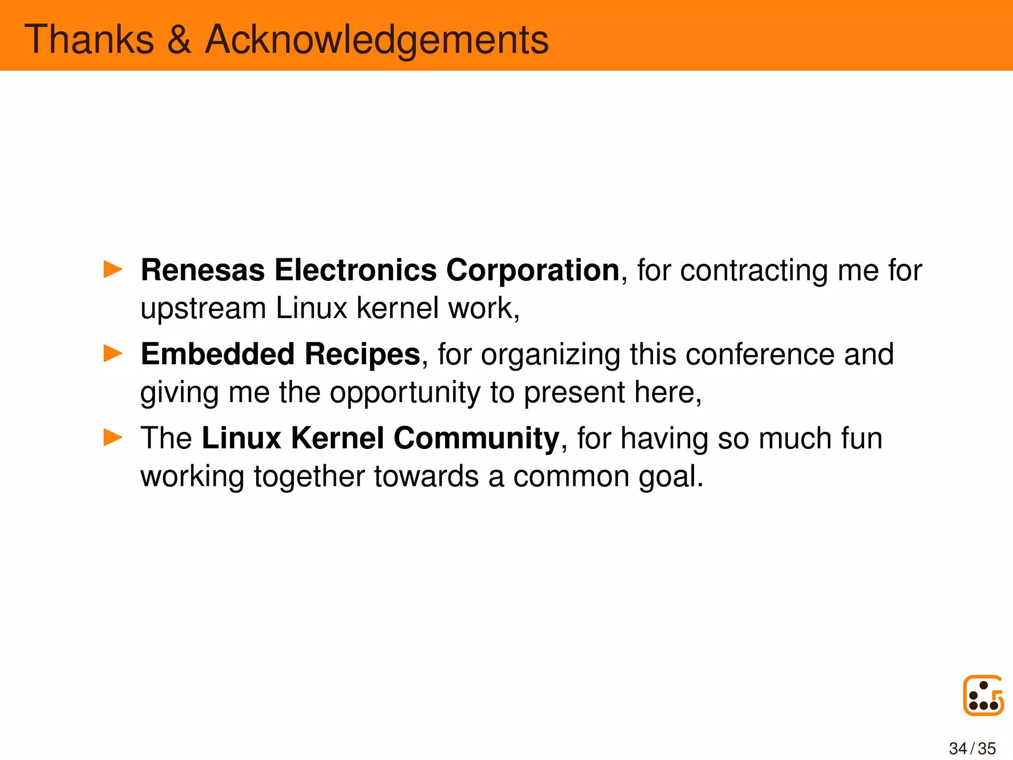 Thanks & Acknowledgements
Renesas Electronics Corporation, for contracting me for
upstream Linux kernel work,
Embedded Recipes, for organizing this conference and
giving me the opportunity to present here,
The Linux Kernel Community, for having so much fun
working together towards a common goal.
34 / 35
 
