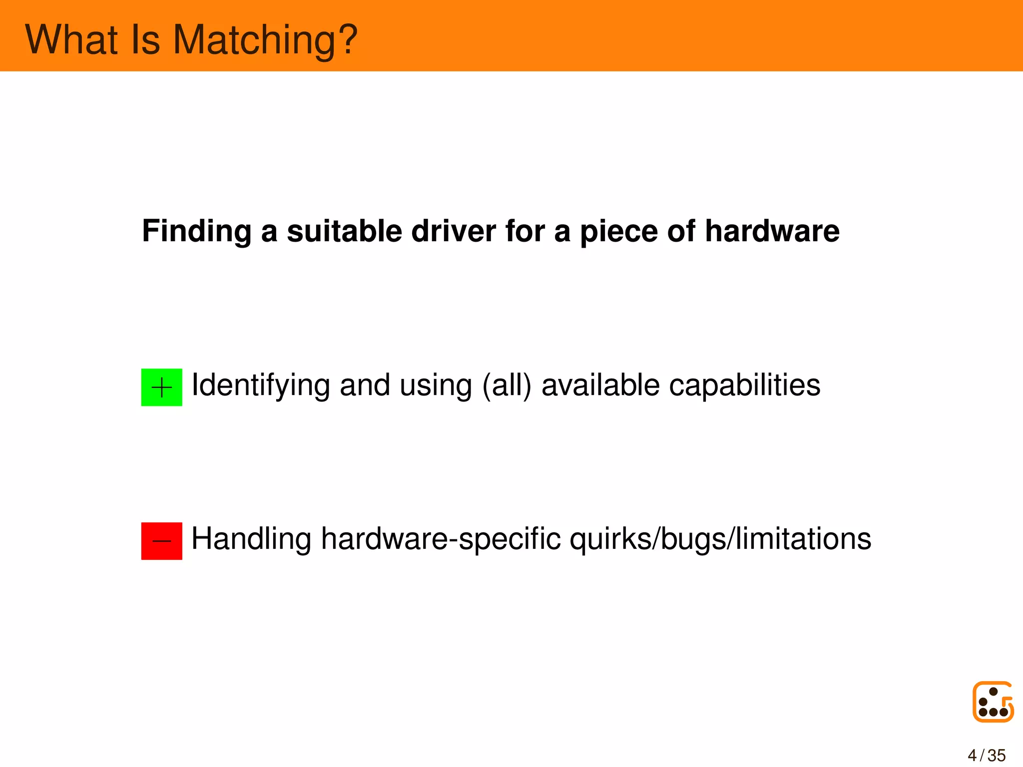 What Is Matching?
Finding a suitable driver for a piece of hardware
+ Identifying and using (all) available capabilities
− Handling hardware-speciﬁc quirks/bugs/limitations
4 / 35
 