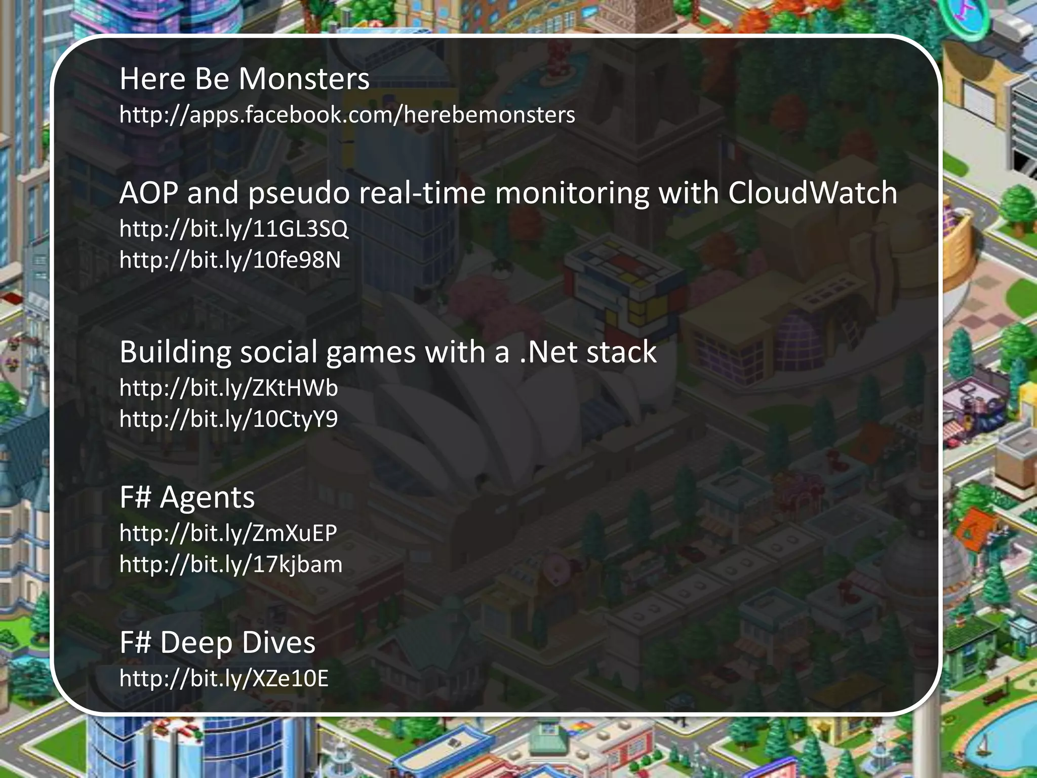 Here Be Monsters
http://apps.facebook.com/herebemonsters
AOP and pseudo real-time monitoring with CloudWatch
http://bit.ly/11GL3SQ
http://bit.ly/10fe98N
Building social games with a .Net stack
http://bit.ly/ZKtHWb
http://bit.ly/10CtyY9
F# Agents
http://bit.ly/ZmXuEP
http://bit.ly/17kjbam
F# Deep Dives
http://bit.ly/XZe10E
 