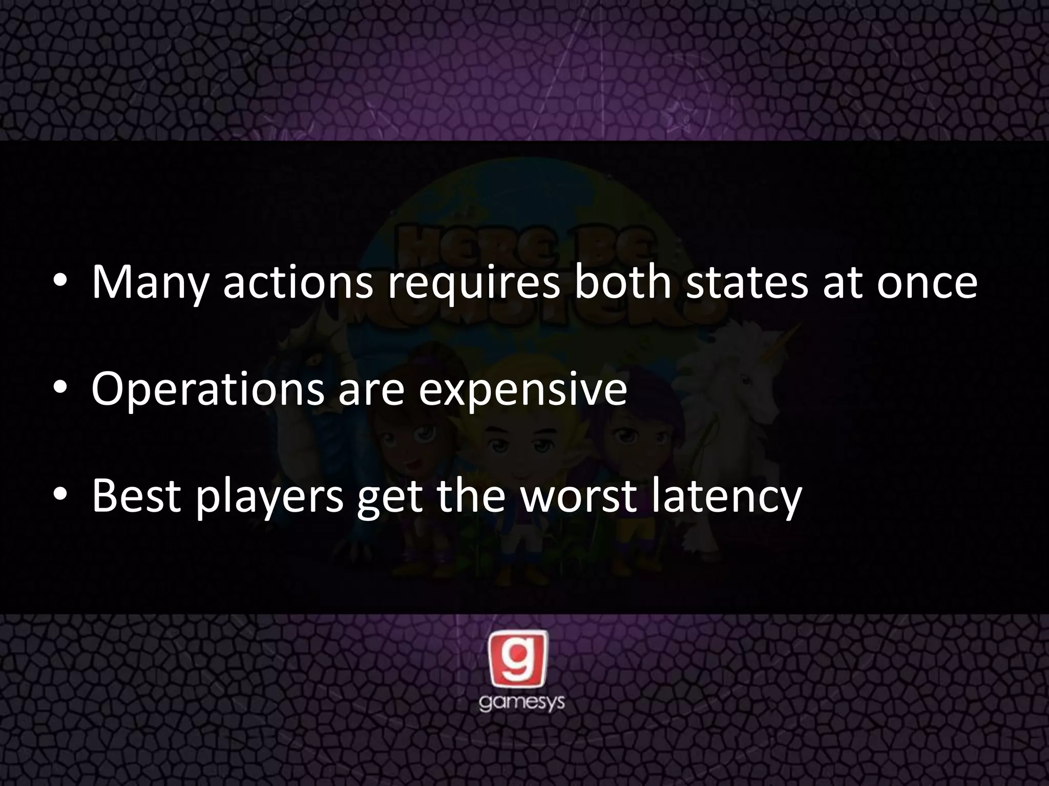 • Many actions requires both states at once
• Operations are expensive
• Best players get the worst latency
 
