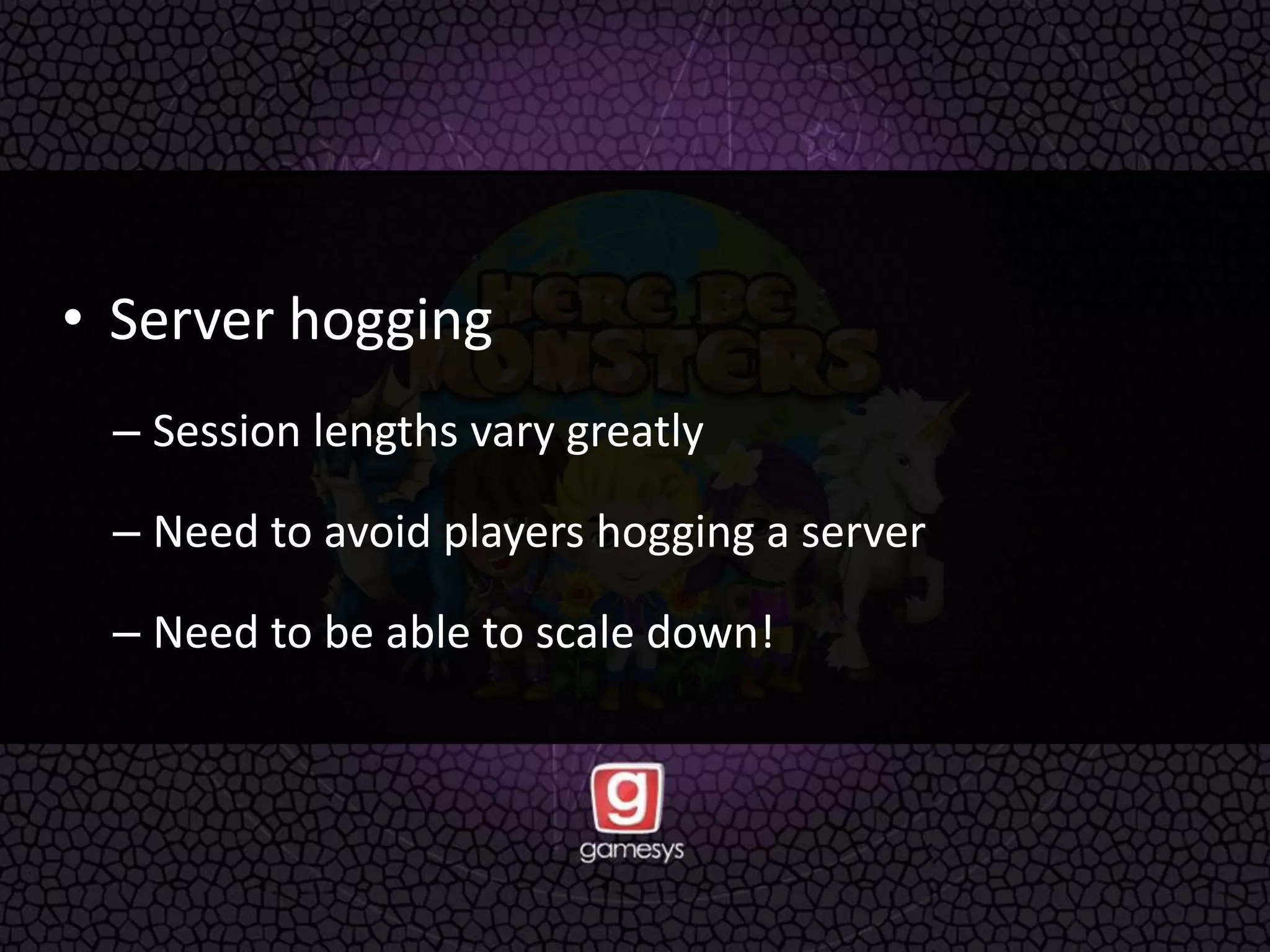 • Server hogging
– Session lengths vary greatly
– Need to avoid players hogging a server
– Need to be able to scale down!
 