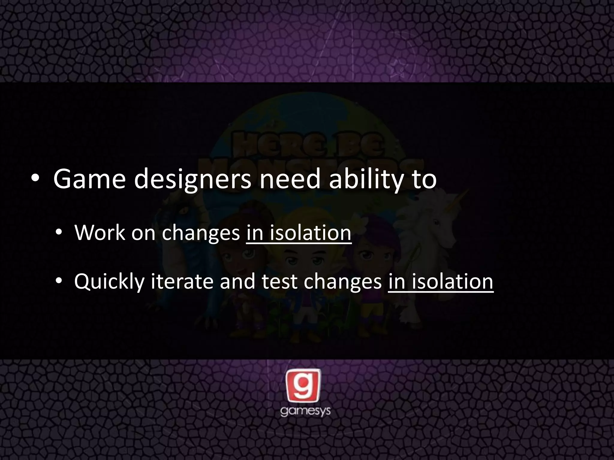 • Game designers need ability to
• Work on changes in isolation
• Quickly iterate and test changes in isolation
 