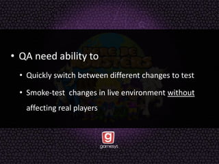 • QA need ability to
• Quickly switch between different changes to test
• Smoke-test changes in live environment without
affecting real players
 