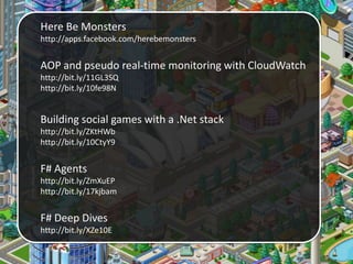 Here Be Monsters
http://apps.facebook.com/herebemonsters
AOP and pseudo real-time monitoring with CloudWatch
http://bit.ly/11GL3SQ
http://bit.ly/10fe98N
Building social games with a .Net stack
http://bit.ly/ZKtHWb
http://bit.ly/10CtyY9
F# Agents
http://bit.ly/ZmXuEP
http://bit.ly/17kjbam
F# Deep Dives
http://bit.ly/XZe10E
 