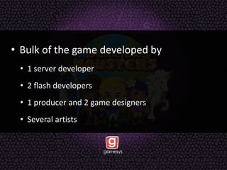 • Bulk of the game developed by
• 1 server developer
• 2 flash developers
• 1 producer and 2 game designers
• Several artists
 