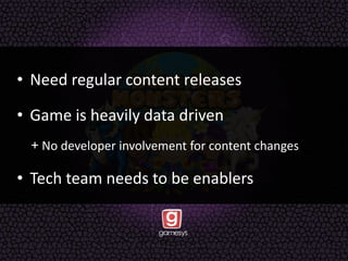 • Need regular content releases
• Game is heavily data driven
+ No developer involvement for content changes
• Tech team needs to be enablers
 