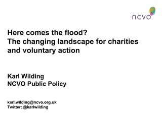 Here comes the flood?
The changing landscape for charities
and voluntary action
Karl Wilding
NCVO Public Policy
karl.wilding@ncvo.org.uk
Twitter: @karlwilding
 