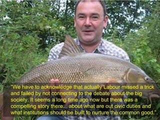 “We have to acknowledge that actually Labour missed a trick
and failed by not connecting to the debate about the big
society. It seems a long time ago now but there was a
compelling story there... about what are out civic duties and
what institutions should be built to nurture the common good.”.
 