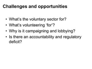 Challenges and opportunities
• What‟s the voluntary sector for?
• What‟s volunteering „for‟?
• Why is it campaigning and lobbying?
• Is there an accountability and regulatory
deficit?
 