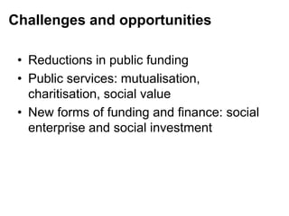 Challenges and opportunities
• Reductions in public funding
• Public services: mutualisation,
charitisation, social value
• New forms of funding and finance: social
enterprise and social investment
 