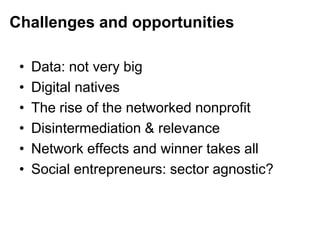 Challenges and opportunities
• Data: not very big
• Digital natives
• The rise of the networked nonprofit
• Disintermediation & relevance
• Network effects and winner takes all
• Social entrepreneurs: sector agnostic?
 