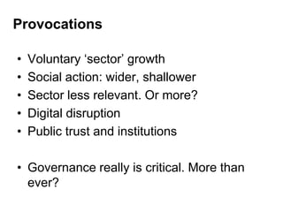 Provocations
• Voluntary „sector‟ growth
• Social action: wider, shallower
• Sector less relevant. Or more?
• Digital disruption
• Public trust and institutions
• Governance really is critical. More than
ever?
 
