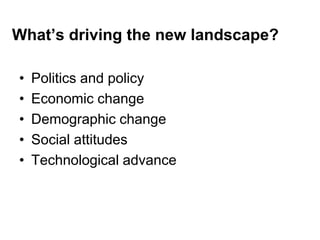 What’s driving the new landscape?
• Politics and policy
• Economic change
• Demographic change
• Social attitudes
• Technological advance
 