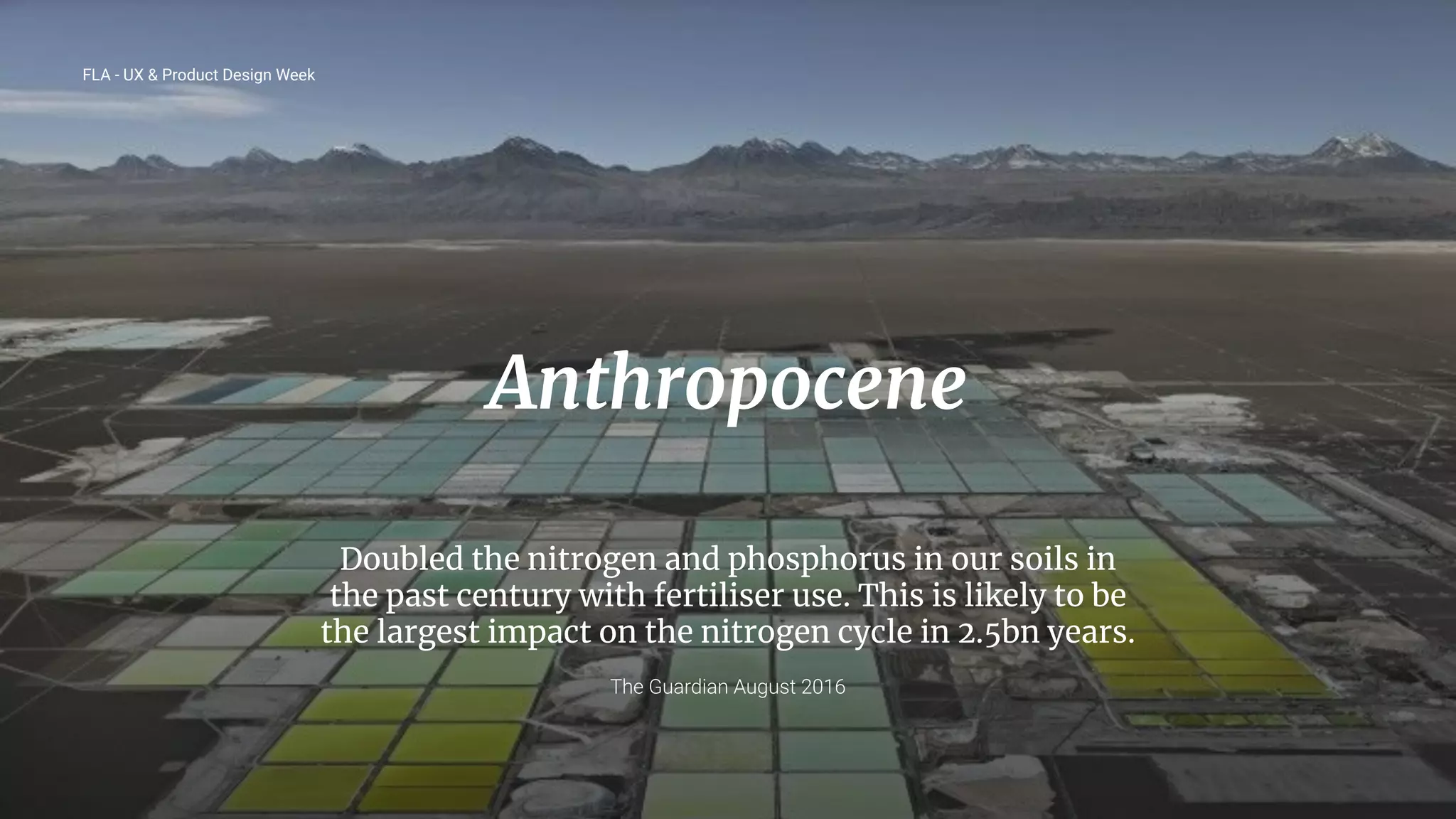 19
Anthropocene
Doubled the nitrogen and phosphorus in our soils in
the past century with fertiliser use. This is likely to be
the largest impact on the nitrogen cycle in 2.5bn years.
The Guardian August 2016
FLA - UX & Product Design Week
 