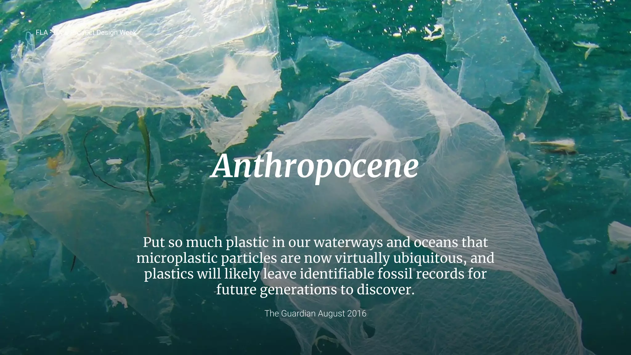 20
Anthropocene
Put so much plastic in our waterways and oceans that
microplastic particles are now virtually ubiquitous, and
plastics will likely leave identiﬁable fossil records for
future generations to discover.
The Guardian August 2016
FLA - UX & Product Design Week
 