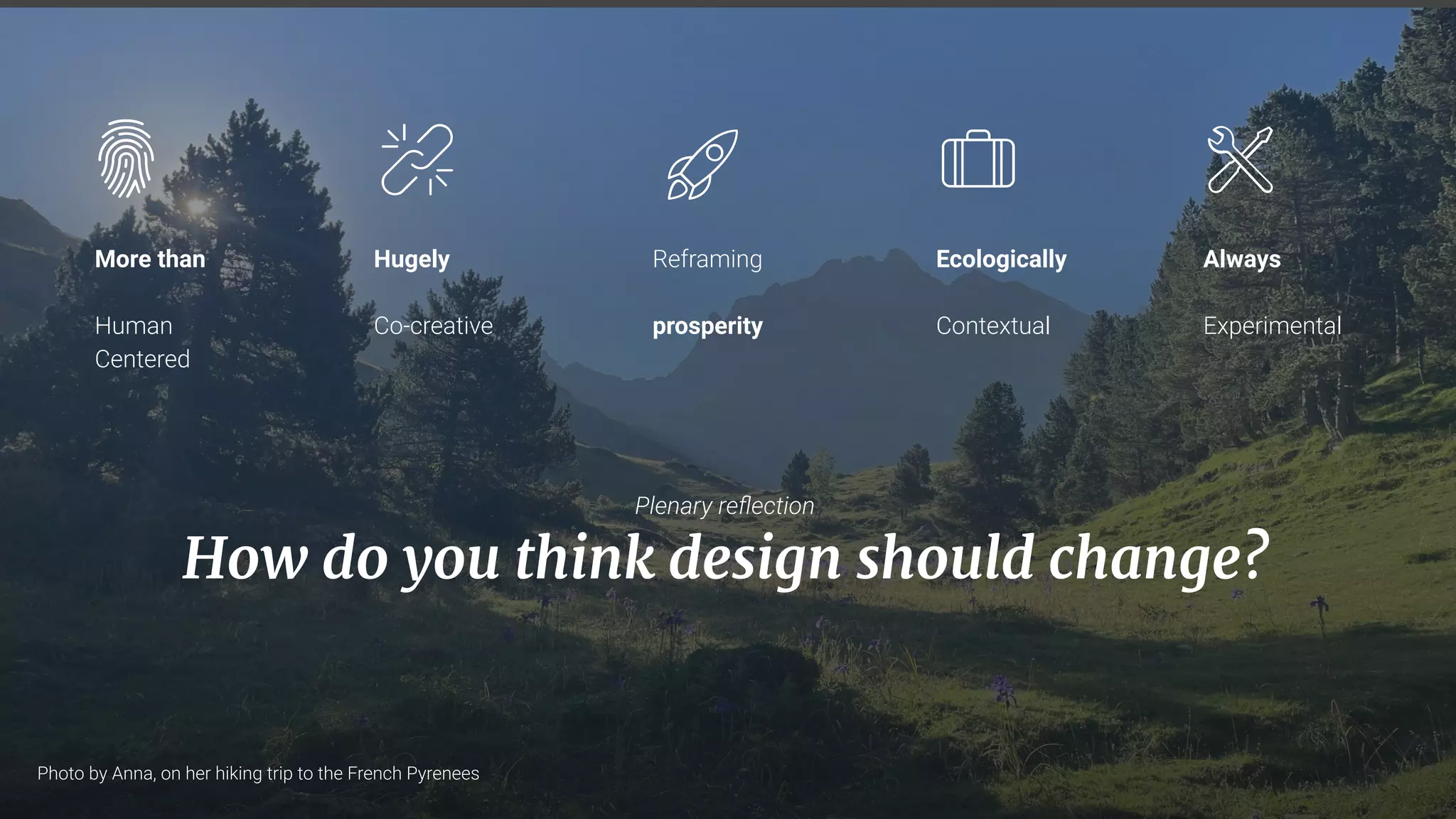 34
More than
Human
Centered
Reframing
prosperity
Ecologically
Contextual
Always
Experimental
Hugely
Co-creative
Plenary reﬂection
How do you think design should change?
Photo by Anna, on her hiking trip to the French Pyrenees
 