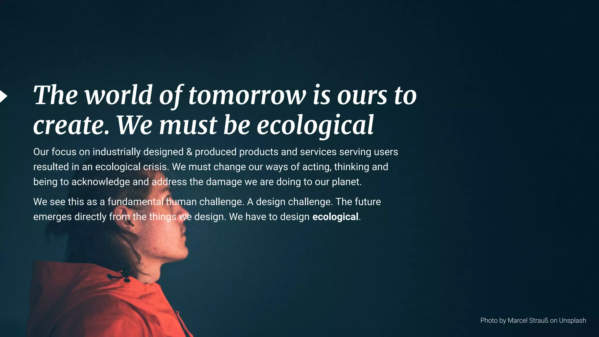 6
The world of tomorrow is ours to
create. We must be ecological
Photo by Marcel Strauß on Unsplash
Our focus on industrially designed & produced products and services serving users
resulted in an ecological crisis. We must change our ways of acting, thinking and
being to acknowledge and address the damage we are doing to our planet.
We see this as a fundamental human challenge. A design challenge. The future
emerges directly from the things we design. We have to design ecological.
 