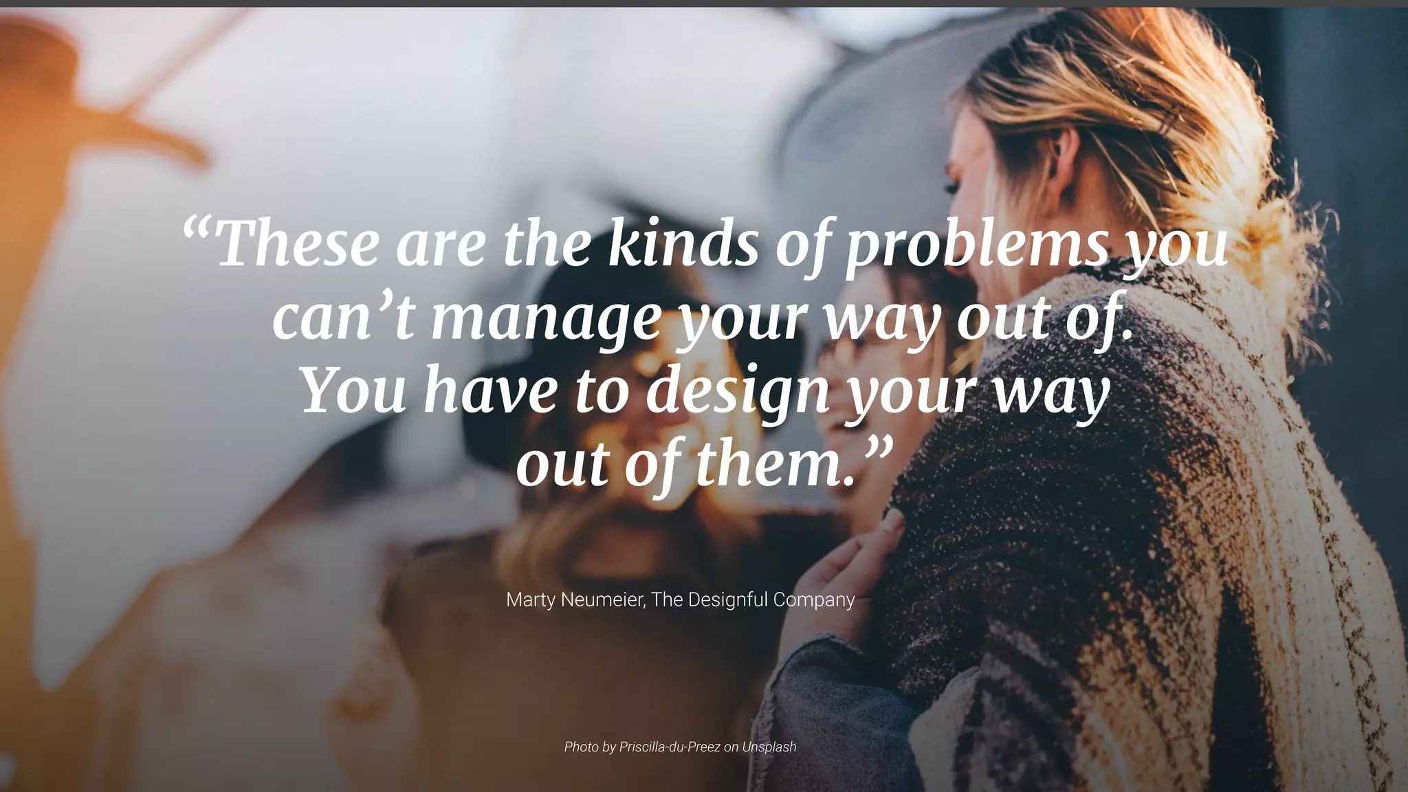7
“These are the kinds of problems you
can’t manage your way out of.
You have to design your way
out of them.”
Photo by Priscilla-du-Preez on Unsplash
Marty Neumeier, The Designful Company
 
