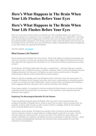 Here’s What Happens in The Brain When
Your Life Flashes Before Your Eyes
Here’s What Happens in The Brain When
Your Life Flashes Before Your Eyes
Have you ever had a moment when you feel like your life is flashing before your eyes? It is a
strange sensation, but it appears to occur to people more often than one might think. In this blog
post, we will explore what is happening in the brain when your life flashes before your eyes and
the potential health implications. We will also examine what causes life flashes and how they can
be avoided. By the end of this post, you should have a better understanding of what is happening
in your brain when you experience life flashes.
Visit this website: neurologist
What Causes Life Flashes?
We all experience life flashes from time to time. These brief, fleeting moments of awareness can
come as a surprise, and they can sometimes be puzzling. What triggers life flashes in the brain?
How does the brain organize this information for us? And what are some scenarios that can lead
to them?
At first glance, life flashes might seem like deja vu experiences – memories that we’ve already
experienced, but in a different context or situation. However, there is more to life flashes than just
recalling memories from the past. Life flashes can also involve current events or thoughts –
anything that is relevant at the moment that our brain notices it.
While it’s still not completely clear how life flashes work in the brain, there are some clues. For
example, life flashes tend to happen most often when we’re concentrating on something specific
or when our emotions are high. Additionally, memory recall is often associated with life flashes –
which suggests that they may play a role in memory formation and retrieval.
Given these insights, it’s important to continue studying life flash behavior so that we can better
understand them and control them as necessary. In the meantime, enjoy experiencing them
whenever they happen!
Exploring The Neurological Benefits Of Life Flashes
There’s something hypnotic about life flashes. We know them as the moments when we
suddenly remember a forgotten fact or recall an event from our past. They’re usually short, but
powerful, and they often provide us with a sense of relief or nostalgia. What we don’t always
know is how life flashes work in the brain.
According to recent studies, life flashes are actually a form of memory recall called episodic
memory. Episodic memory is responsible for recalling specific events from our past – like the
time you forgot your phone at work, or when you were in the middle of a panic attack and
couldn’t remember your address. Life flashes are just one small part of episodic memory – which
also includes autobiographical memories and memories that involve people we know (like
memories of conversations).
 