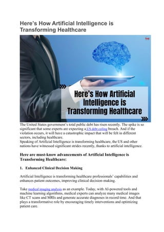 Here’s How Artificial Intelligence is
Transforming Healthcare
The United States government’s total public debt has risen recently. The spike is so
significant that some experts are expecting a US debt ceiling breach. And if the
violation occurs, it will have a catastrophic impact that will be felt in different
sectors, including healthcare.
Speaking of Artificial Intelligence is transforming healthcare, the US and other
nations have witnessed significant strides recently, thanks to artificial intelligence.
Here are must-know advancements of Artificial Intelligence is
Transforming Healthcare:
1. Enhanced Clinical Decision Making
Artificial Intelligence is transforming healthcare professionals’ capabilities and
enhances patient outcomes, improving clinical decision-making.
Take medical imaging analysis as an example. Today, with AI-powered tools and
machine learning algorithms, medical experts can analyze many medical images
like CT scans and MRIs and generate accurate diagnoses in record time. And that
plays a transformative role by encouraging timely interventions and optimizing
patient care.
 