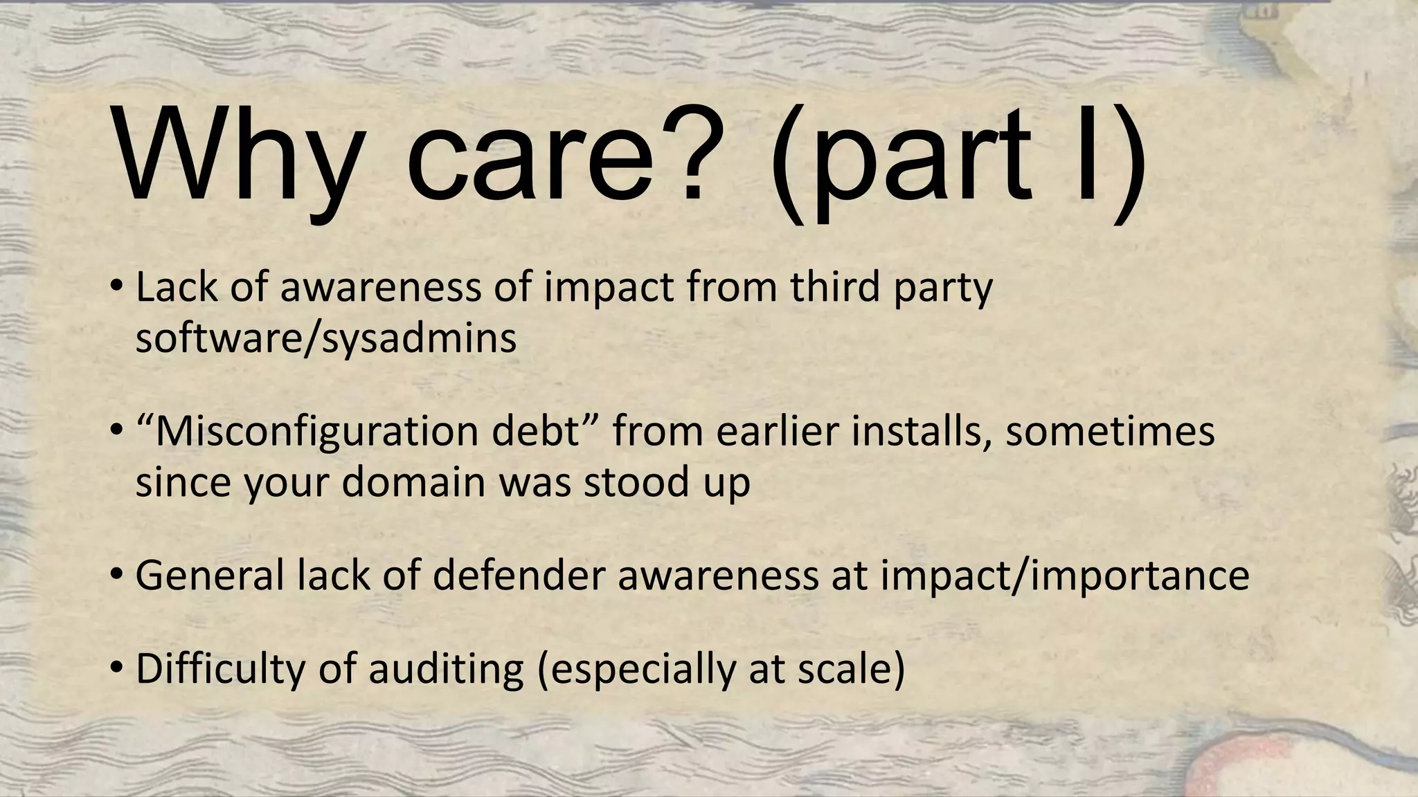 Why care? (part I)
• Lack of awareness of impact from third party
software/sysadmins
• “Misconfiguration debt” from earlier installs, sometimes
since your domain was stood up
• General lack of defender awareness at impact/importance
• Difficulty of auditing (especially at scale)
 
