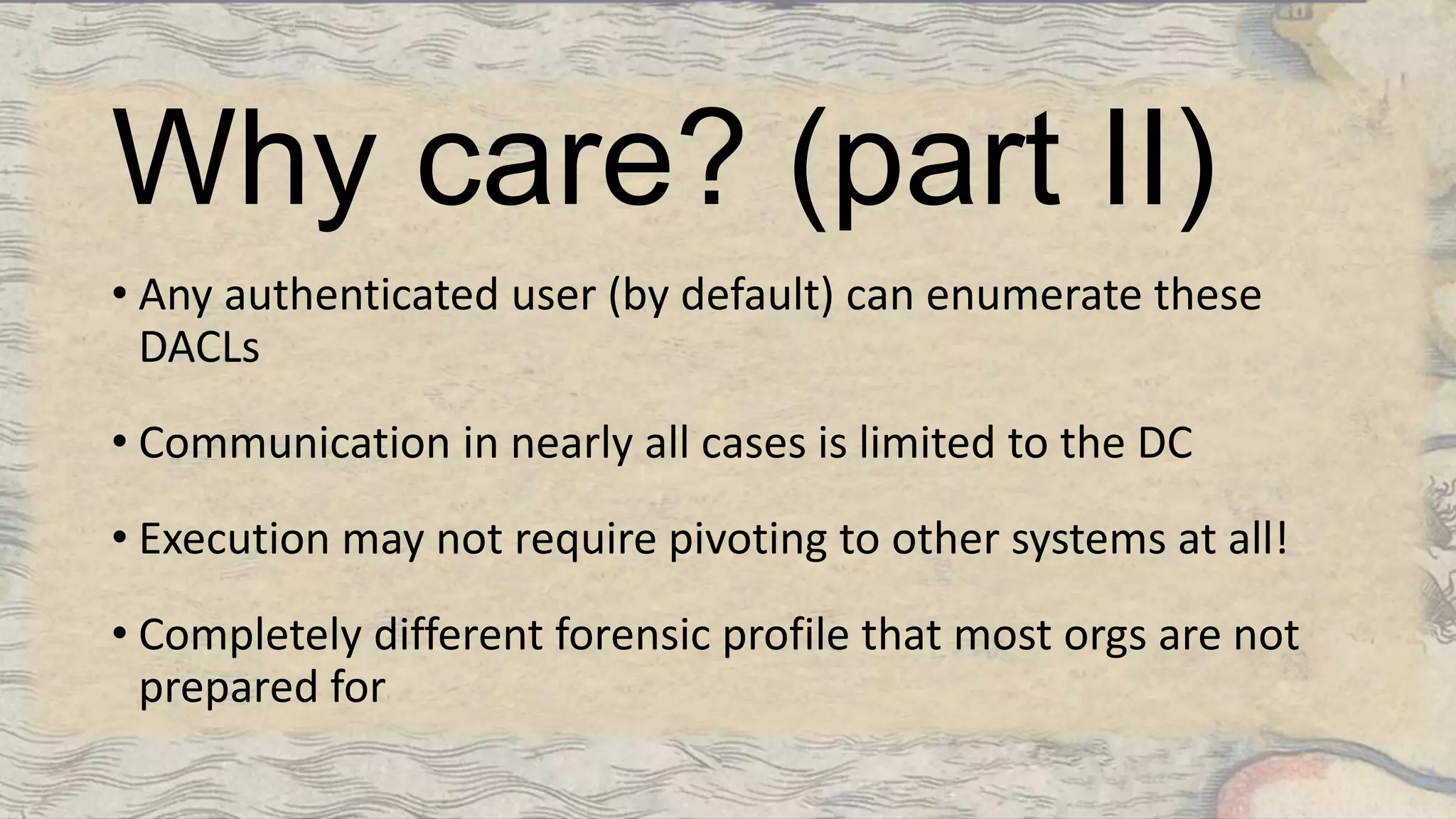 Why care? (part II)
• Any authenticated user (by default) can enumerate these
DACLs
• Communication in nearly all cases is limited to the DC
• Execution may not require pivoting to other systems at all!
• Completely different forensic profile that most orgs are not
prepared for
 