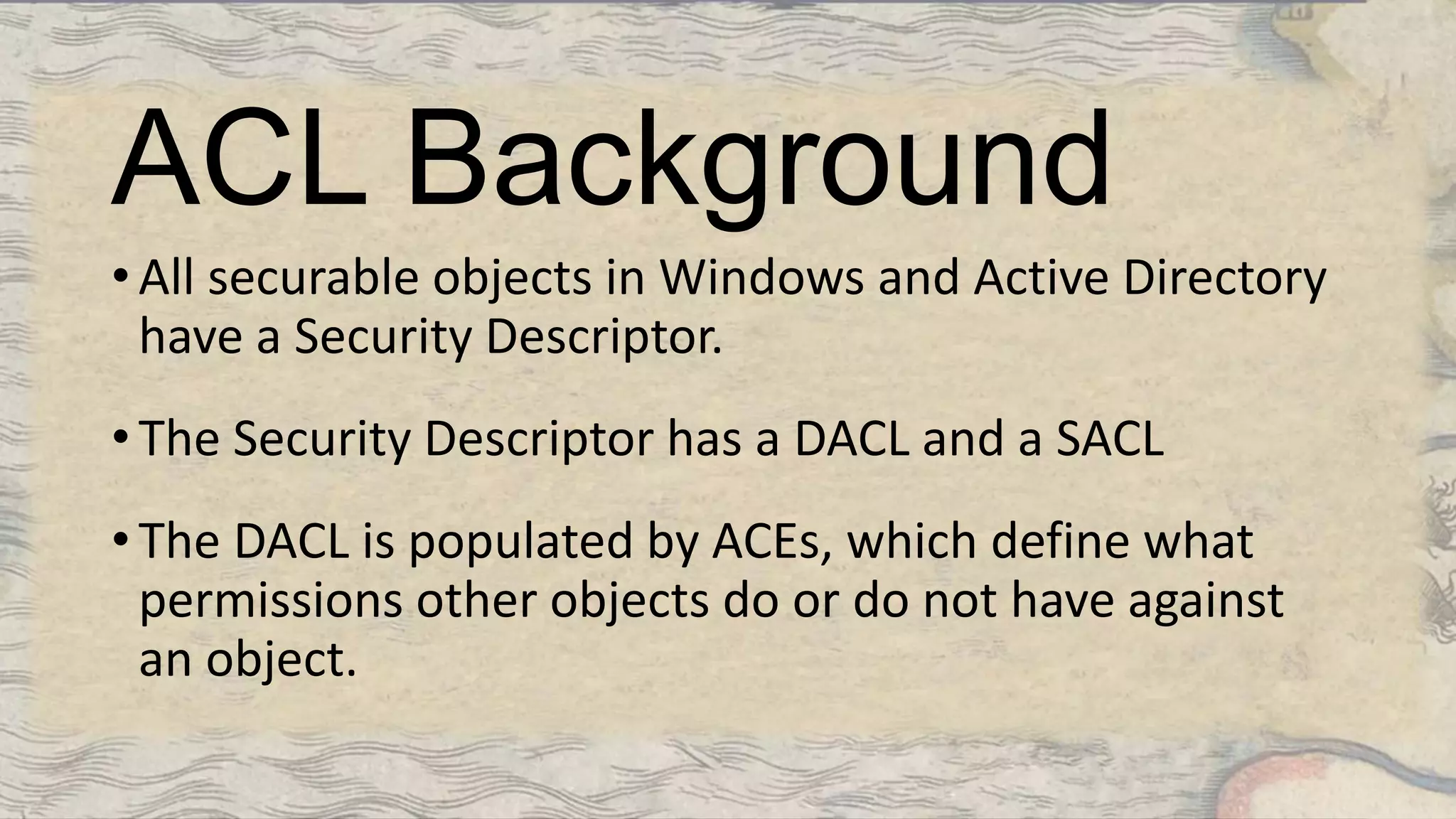 ACL Background
• All securable objects in Windows and Active Directory
have a Security Descriptor.
• The Security Descriptor has a DACL and a SACL
• The DACL is populated by ACEs, which define what
permissions other objects do or do not have against
an object.
 