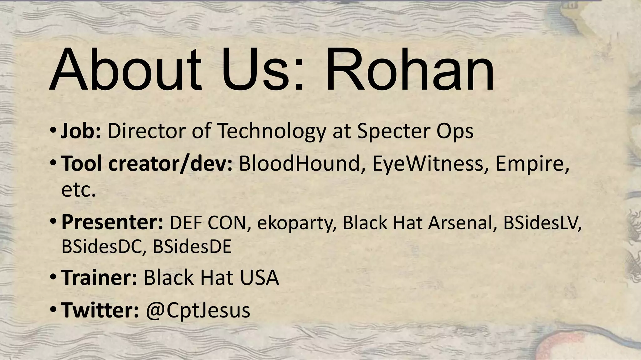 About Us: Rohan
• Job: Director of Technology at Specter Ops
• Tool creator/dev: BloodHound, EyeWitness, Empire,
etc.
• Presenter: DEF CON, ekoparty, Black Hat Arsenal, BSidesLV,
BSidesDC, BSidesDE
• Trainer: Black Hat USA
• Twitter: @CptJesus
 