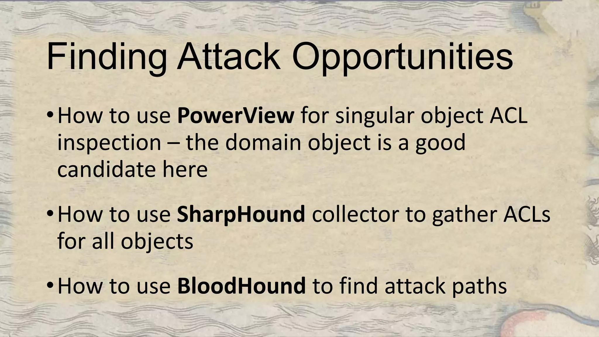 Finding Attack Opportunities
•How to use PowerView for singular object ACL
inspection – the domain object is a good
candidate here
•How to use SharpHound collector to gather ACLs
for all objects
•How to use BloodHound to find attack paths
 