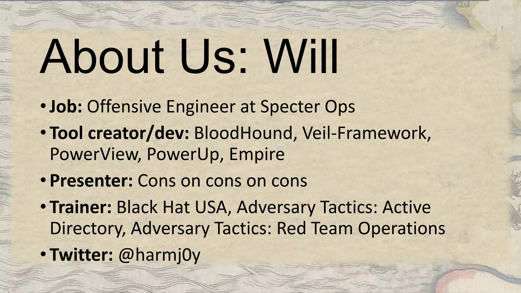 About Us: Will
• Job: Offensive Engineer at Specter Ops
• Tool creator/dev: BloodHound, Veil-Framework,
PowerView, PowerUp, Empire
• Presenter: Cons on cons on cons
• Trainer: Black Hat USA, Adversary Tactics: Active
Directory, Adversary Tactics: Red Team Operations
• Twitter: @harmj0y
 