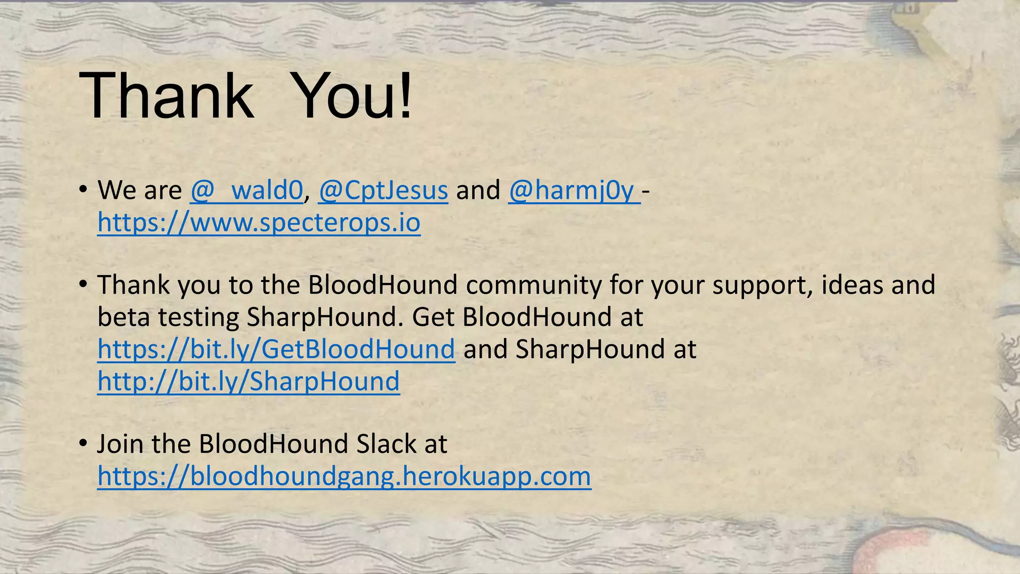 Thank You!
• We are @_wald0, @CptJesus and @harmj0y -
https://www.specterops.io
• Thank you to the BloodHound community for your support, ideas and
beta testing SharpHound. Get BloodHound at
https://bit.ly/GetBloodHound and SharpHound at
http://bit.ly/SharpHound
• Join the BloodHound Slack at
https://bloodhoundgang.herokuapp.com
 