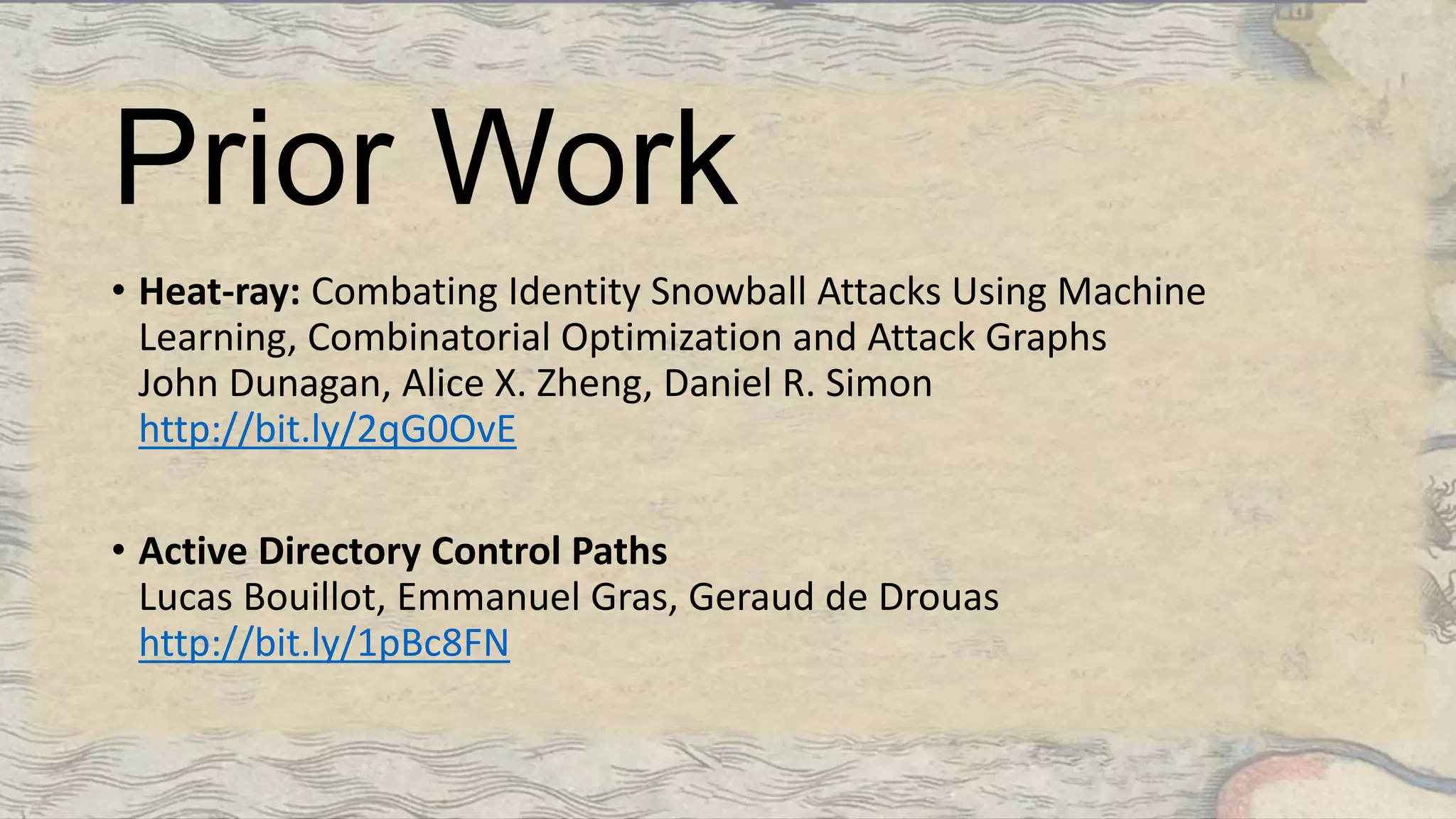 Prior Work
• Heat-ray: Combating Identity Snowball Attacks Using Machine
Learning, Combinatorial Optimization and Attack Graphs
John Dunagan, Alice X. Zheng, Daniel R. Simon
http://bit.ly/2qG0OvE
• Active Directory Control Paths
Lucas Bouillot, Emmanuel Gras, Geraud de Drouas
http://bit.ly/1pBc8FN
 