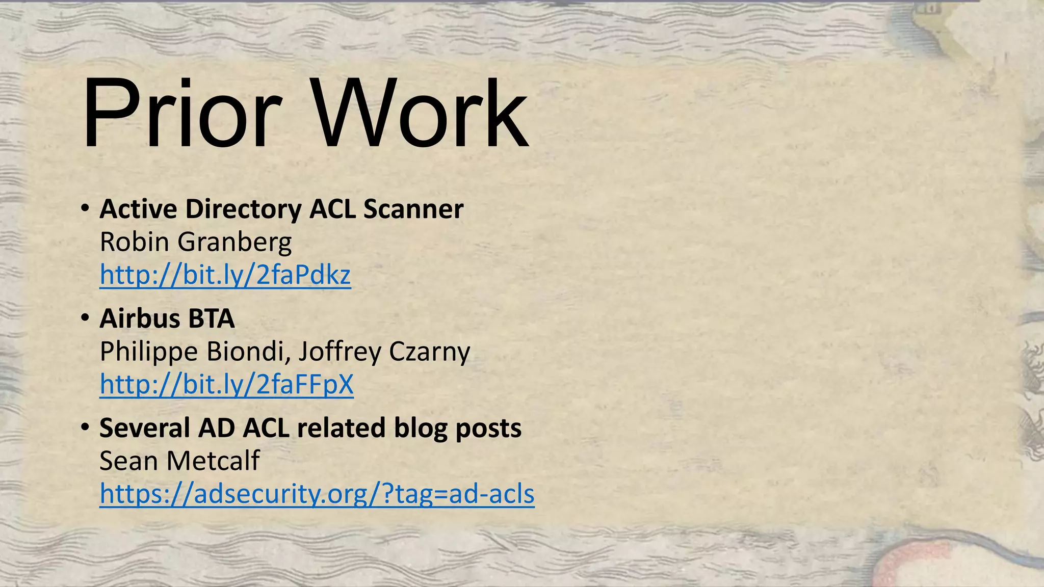 Prior Work
• Active Directory ACL Scanner
Robin Granberg
http://bit.ly/2faPdkz
• Airbus BTA
Philippe Biondi, Joffrey Czarny
http://bit.ly/2faFFpX
• Several AD ACL related blog posts
Sean Metcalf
https://adsecurity.org/?tag=ad-acls
 