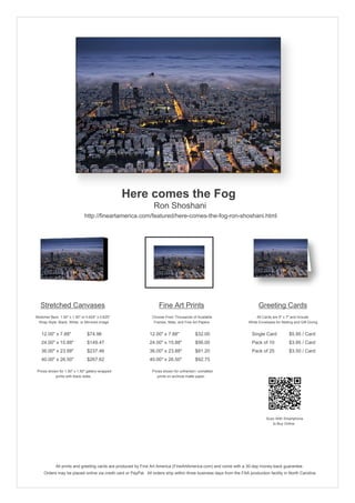Here comes the Fog
Ron Shoshani
http://fineartamerica.com/featured/here-comes-the-fog-ron-shoshani.html
Stretched Canvases
Stretcher Bars: 1.50" x 1.50" or 0.625" x 0.625"
Wrap Style: Black, White, or Mirrored Image
12.00" x 7.88" $74.96
24.00" x 15.88" $149.47
36.00" x 23.88" $237.46
40.00" x 26.50" $267.62
Prices shown for 1.50" x 1.50" gallery-wrapped
prints with black sides.
Fine Art Prints
Choose From Thousands of Available
Frames, Mats, and Fine Art Papers
12.00" x 7.88" $32.00
24.00" x 15.88" $56.00
36.00" x 23.88" $81.20
40.00" x 26.50" $92.75
Prices shown for unframed / unmatted
prints on archival matte paper.
Greeting Cards
All Cards are 5" x 7" and Include
White Envelopes for Mailing and Gift Giving
Single Card $5.95 / Card
Pack of 10 $3.95 / Card
Pack of 25 $3.50 / Card
Scan With Smartphone
to Buy Online
All prints and greeting cards are produced by Fine Art America (FineArtAmerica.com) and come with a 30-day money-back guarantee.
Orders may be placed online via credit card or PayPal. All orders ship within three business days from the FAA production facility in North Carolina.
 