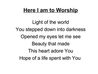 Here I am to Worship Light of the world You stepped down into darkness Opened my eyes let me see Beauty that made This heart adore You Hope of a life spent with You  