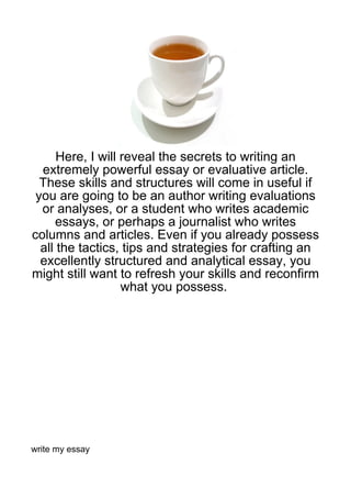 Here, I will reveal the secrets to writing an
  extremely powerful essay or evaluative article.
  These skills and structures will come in useful if
 you are going to be an author writing evaluations
  or analyses, or a student who writes academic
      essays, or perhaps a journalist who writes
columns and articles. Even if you already possess
  all the tactics, tips and strategies for crafting an
  excellently structured and analytical essay, you
might still want to refresh your skills and reconfirm
                   what you possess.




write my essay
 