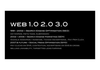 web 1.0 2.0 3.0
1991 - 2002 – Search Engine Optimisation (SEO)
keywords, meta tags, submission
2002 – 2006 – Search Engine...