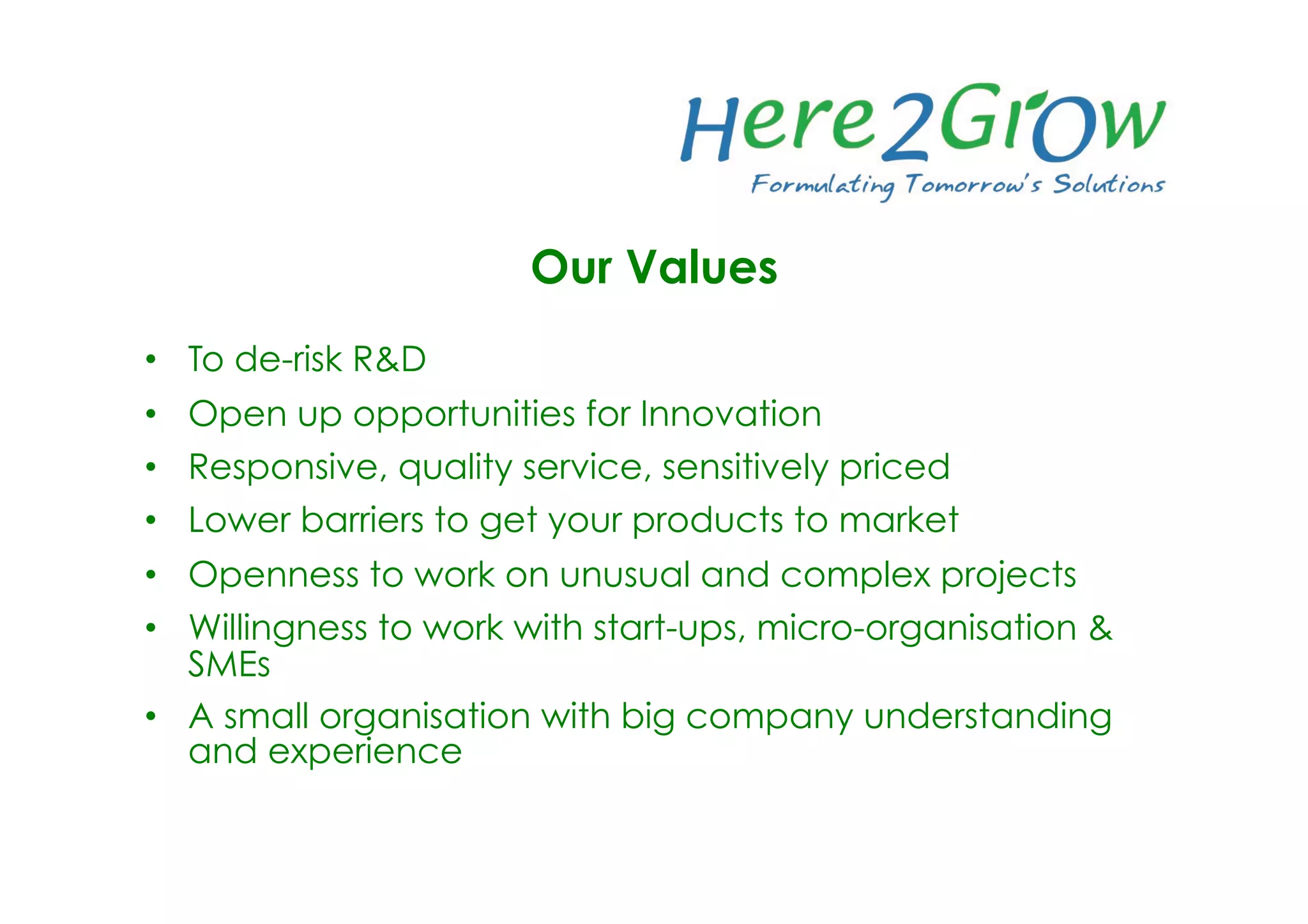 Our Values
•  To de-risk R&D
•  Open up opportunities for Innovation
•  Responsive, quality service, sensitively priced
•  Lower barriers to get your products to market
•  Openness to work on unusual and complex projects
•  Willingness to work with start-ups, micro-organisation &
SMEs
•  A small organisation with big company understanding
and experience 
 