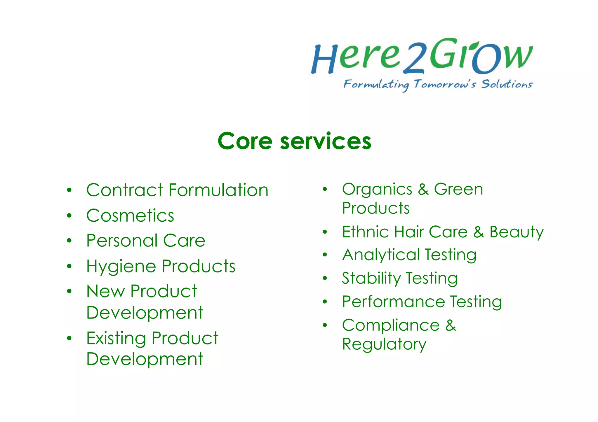 •  Contract Formulation
•  Cosmetics
•  Personal Care
•  Hygiene Products
•  New Product
Development
•  Existing Product
Development
•  Organics & Green
Products
•  Ethnic Hair Care & Beauty
•  Analytical Testing
•  Stability Testing
•  Performance Testing
•  Compliance &
Regulatory
Core services
 