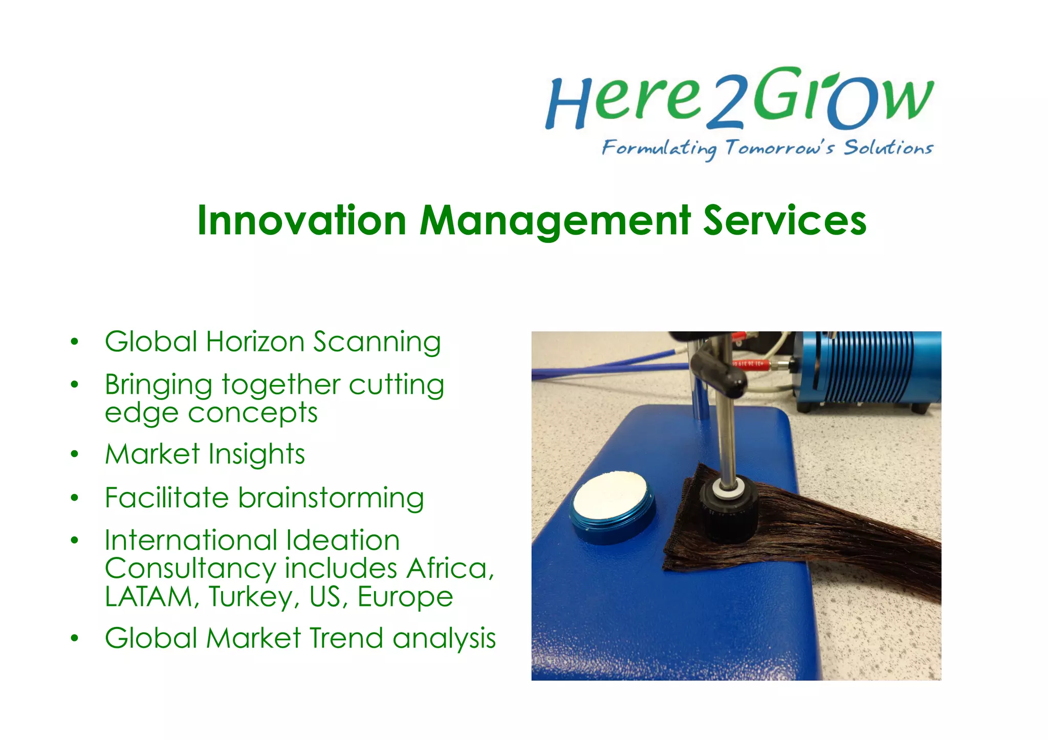 •  Global Horizon Scanning
•  Bringing together cutting
edge concepts
•  Market Insights
•  Facilitate brainstorming
•  International Ideation
Consultancy includes Africa,
LATAM, Turkey, US, Europe
•  Global Market Trend analysis
Innovation Management Services
 