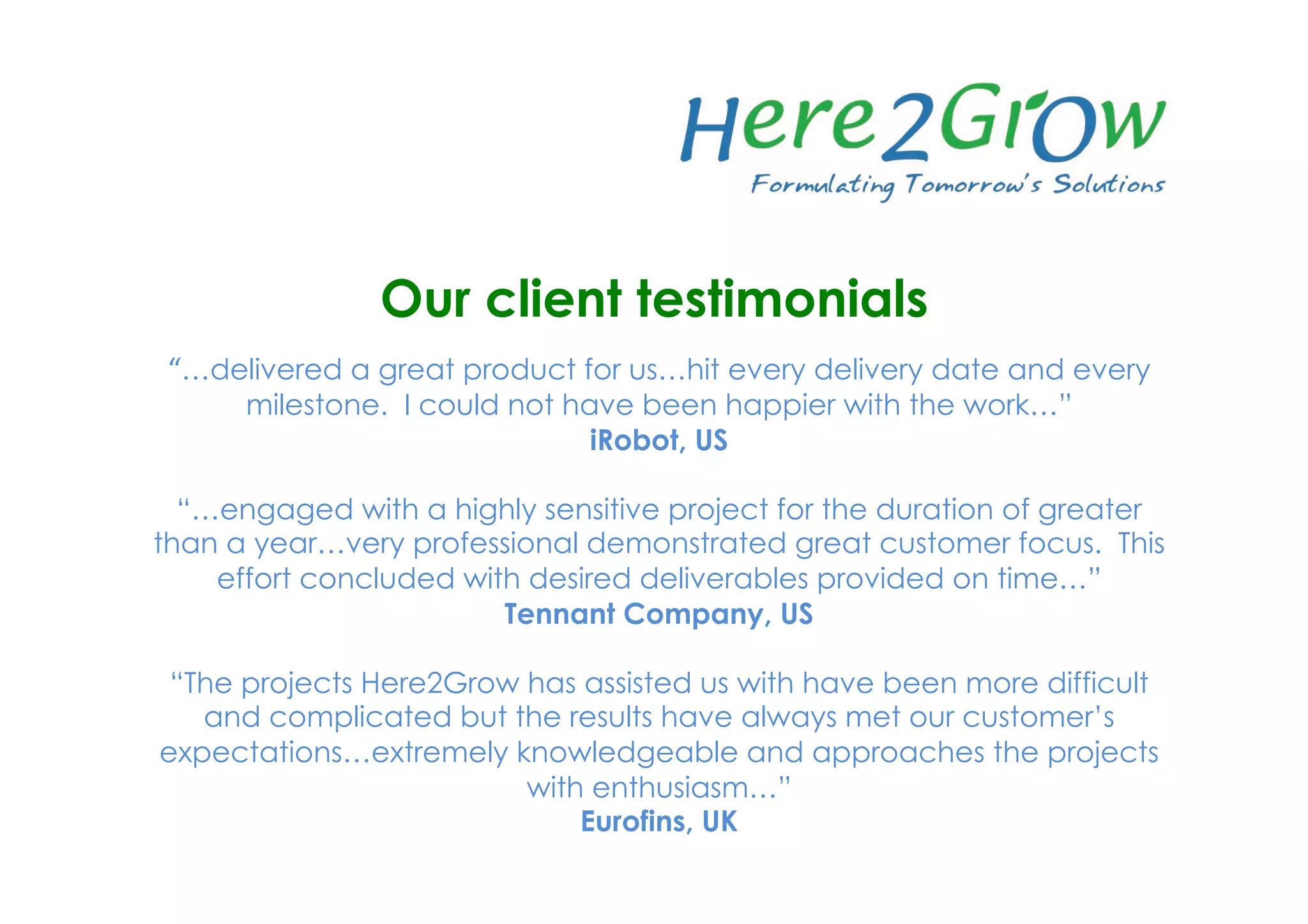“…delivered a great product for us…hit every delivery date and every
milestone. I could not have been happier with the work…”
iRobot, US
“…engaged with a highly sensitive project for the duration of greater
than a year…very professional demonstrated great customer focus. This
effort concluded with desired deliverables provided on time…”
Tennant Company, US
“The projects Here2Grow has assisted us with have been more difficult
and complicated but the results have always met our customer’s
expectations…extremely knowledgeable and approaches the projects
with enthusiasm…”
Eurofins, UK
Our client testimonials
 