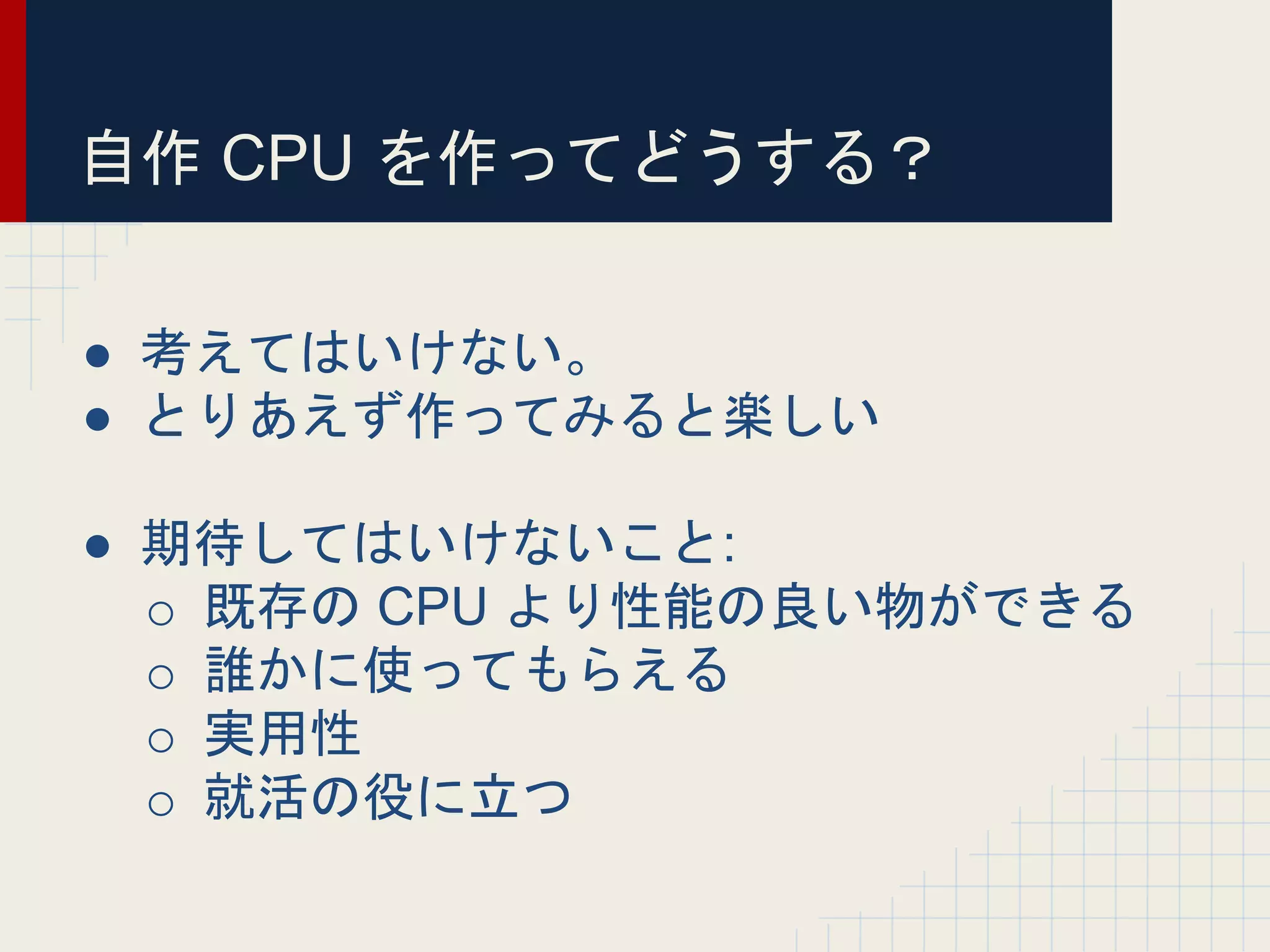 自作 CPU を作ってどうする？
● 考えてはいけない。
● とりあえず作ってみると楽しい
● 期待してはいけないこと:
o 既存の CPU より性能の良い物ができる
o 誰かに使ってもらえる
o 実用性
o 就活の役に立つ
 