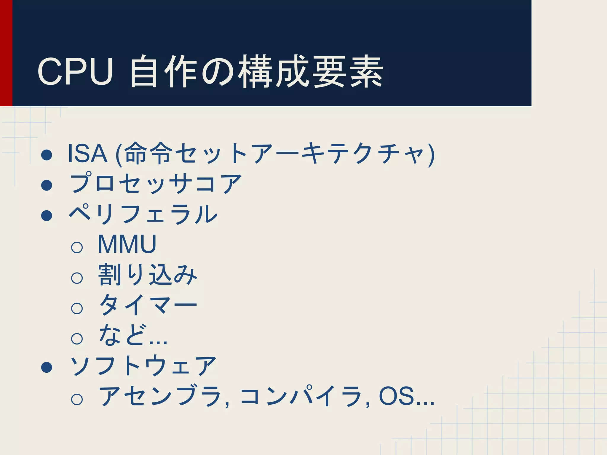CPU 自作の構成要素
● ISA (命令セットアーキテクチャ)
● プロセッサコア
● ペリフェラル
o MMU
o 割り込み
o タイマー
o など...
● ソフトウェア
o アセンブラ, コンパイラ, OS...
 